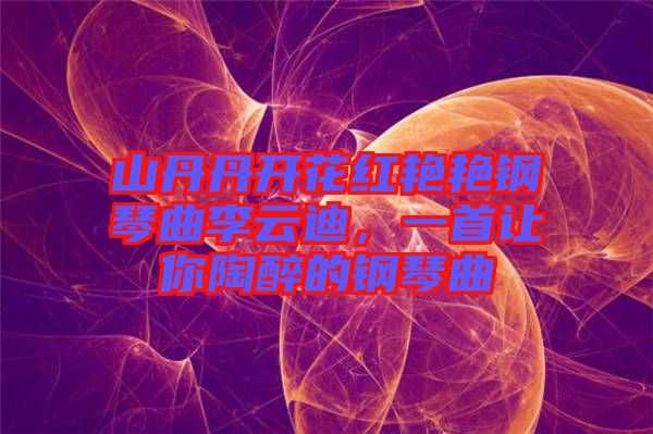 山丹丹開花紅艷艷鋼琴曲李云迪，一首讓你陶醉的鋼琴曲