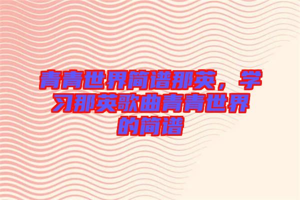 青青世界簡(jiǎn)譜那英，學(xué)習(xí)那英歌曲青青世界的簡(jiǎn)譜