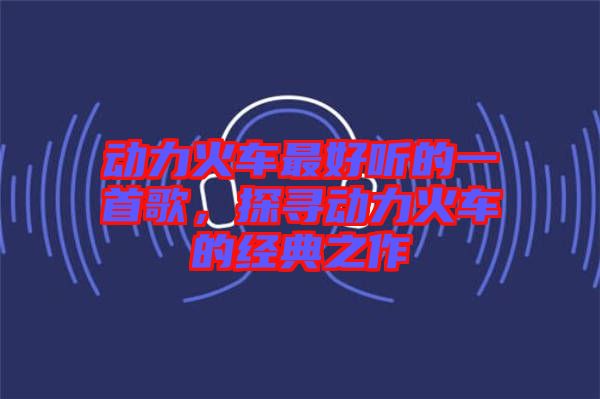 動力火車最好聽的一首歌，探尋動力火車的經典之作