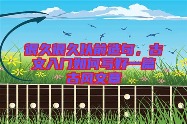 很久很久以前造句，古文入門如何寫好一篇古風(fēng)文章