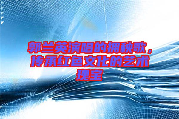 郭蘭英演唱的擁秧歌，傳承紅色文化的藝術(shù)瑰寶