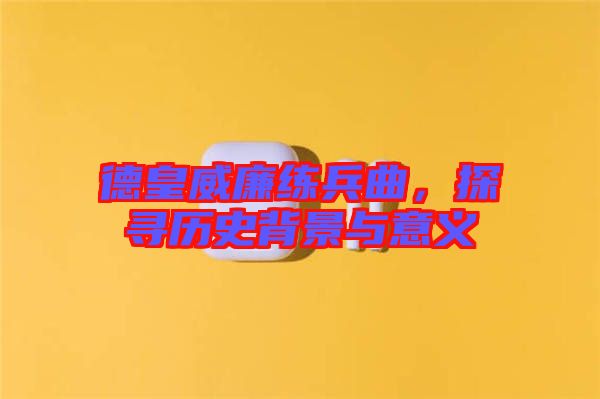 德皇威廉練兵曲，探尋歷史背景與意義