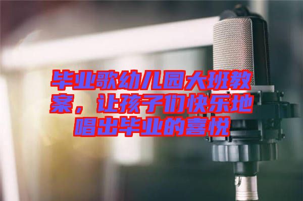 畢業(yè)歌幼兒園大班教案，讓孩子們快樂地唱出畢業(yè)的喜悅