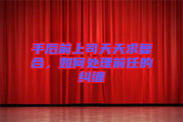 手后前上司天天求復(fù)合，如何處理前任的糾纏