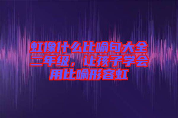 虹像什么比喻句大全二年級，讓孩子學(xué)會用比喻形容虹