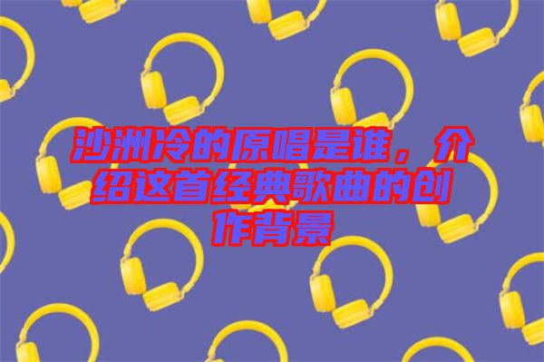 沙洲冷的原唱是誰(shuí)，介紹這首經(jīng)典歌曲的創(chuàng)作背景