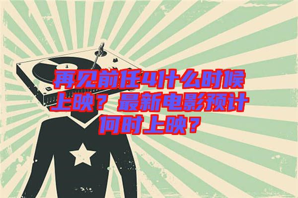 再見(jiàn)前任4什么時(shí)候上映？最新電影預(yù)計(jì)何時(shí)上映？