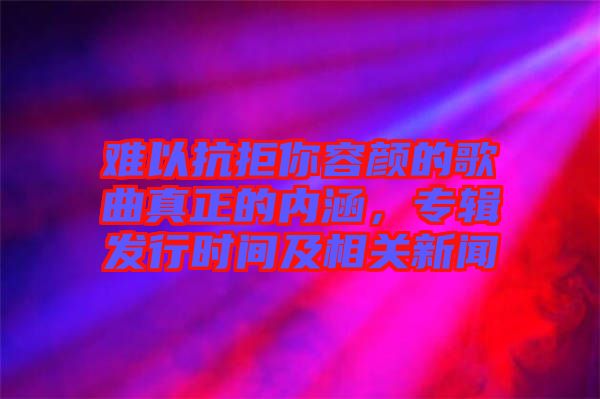 難以抗拒你容顏的歌曲真正的內(nèi)涵，專輯發(fā)行時間及相關(guān)新聞