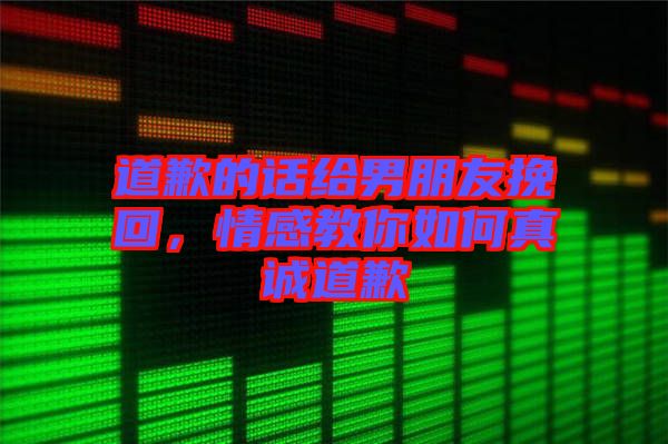 道歉的話給男朋友挽回，情感教你如何真誠(chéng)道歉