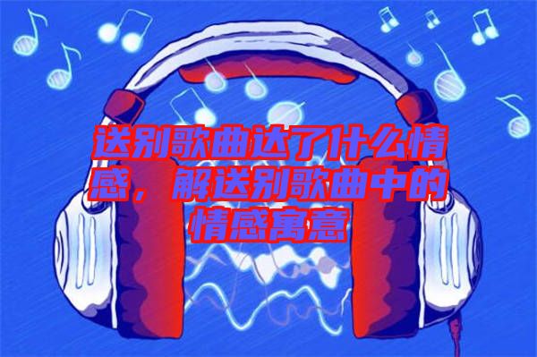 送別歌曲達(dá)了什么情感，解送別歌曲中的情感寓意