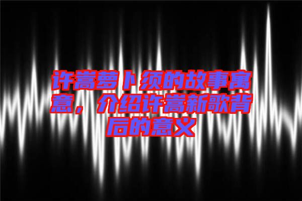 許嵩蘿卜須的故事寓意，介紹許嵩新歌背后的意義