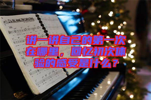 講一講自己的第一次在哪里，回憶初次體驗的感受是什么？