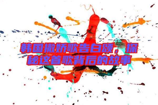 韓國撒嬌歌告白頌，探秘這首歌背后的故事