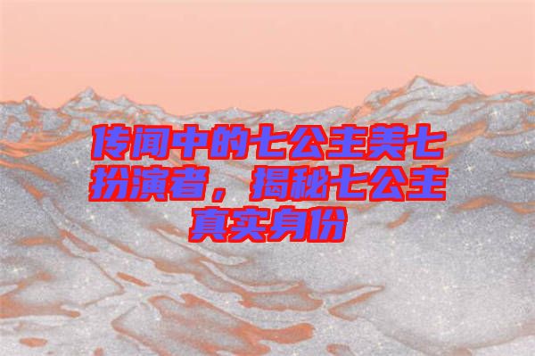 傳聞中的七公主美七扮演者，揭秘七公主真實(shí)身份