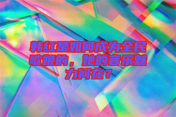 韓紅是如何成為全民歌姬的，她的音樂魅力何在？