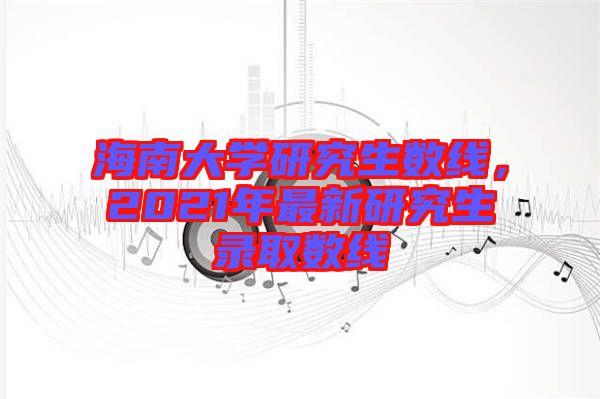 海南大學研究生數(shù)線，2021年最新研究生錄取數(shù)線