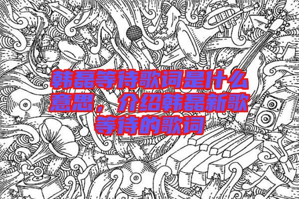 韓磊等待歌詞是什么意思，介紹韓磊新歌等待的歌詞
