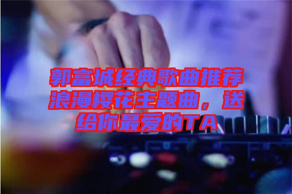 郭富城經(jīng)典歌曲推薦浪漫櫻花主題曲，送給你最愛的TA