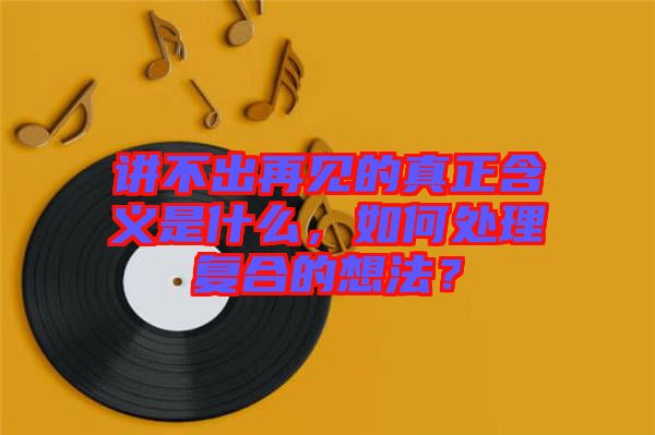 講不出再見(jiàn)的真正含義是什么，如何處理復(fù)合的想法？