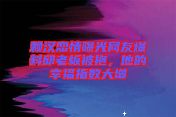 賴(lài)漢戀情曝光網(wǎng)友爆料邱老板被抱，他的幸福指數(shù)大增