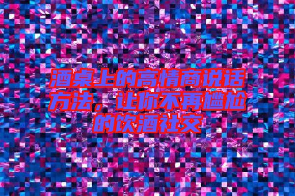 酒桌上的高情商說(shuō)話方法，讓你不再尷尬的飲酒社交