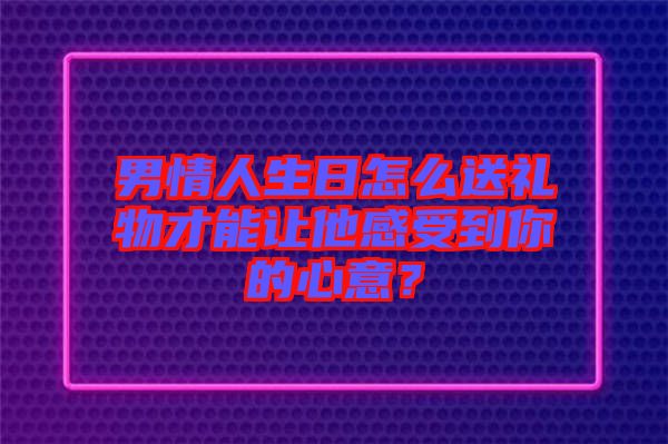 男情人生日怎么送禮物才能讓他感受到你的心意？
