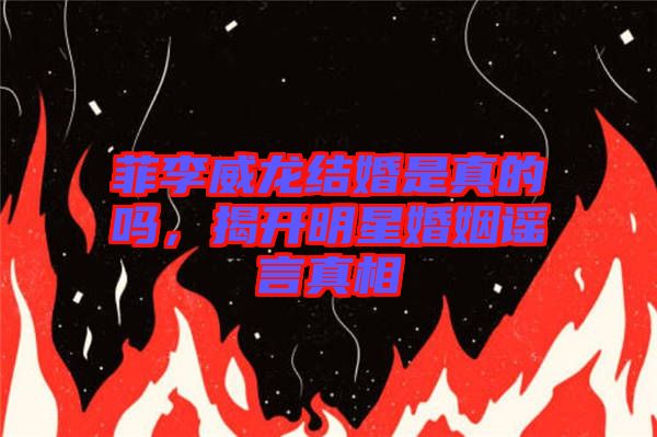 菲李威龍結(jié)婚是真的嗎，揭開明星婚姻謠言真相