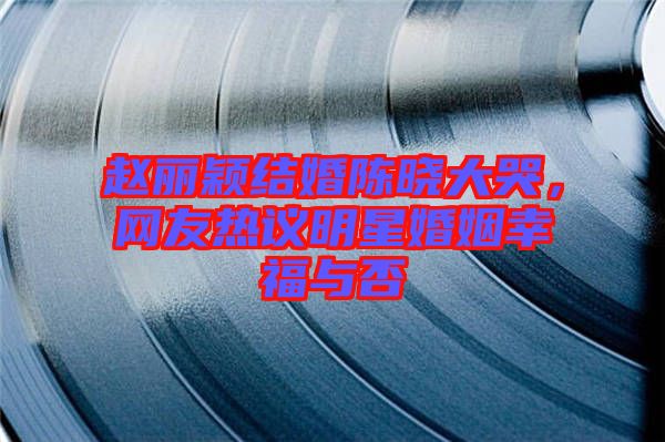 趙麗穎結婚陳曉大哭，網友熱議明星婚姻幸福與否