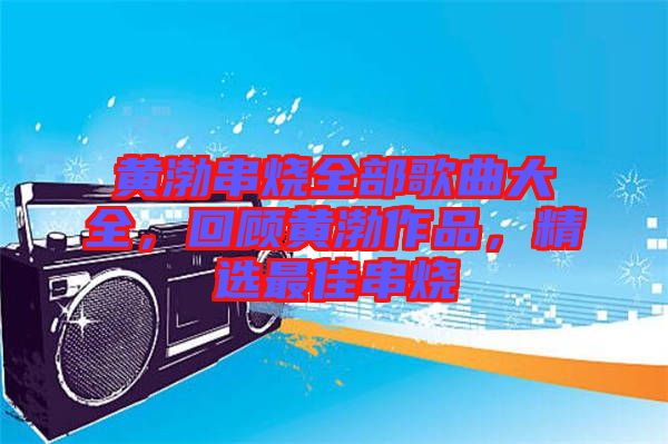 黃渤串燒全部歌曲大全，回顧黃渤作品，精選最佳串燒