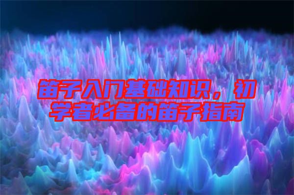 笛子入門基礎知識，初學者必備的笛子指南