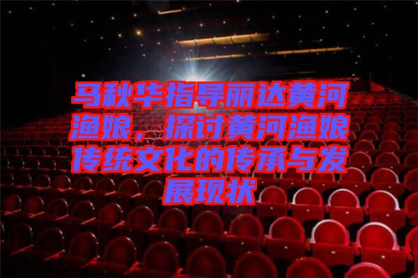 馬秋華指導(dǎo)麗達(dá)黃河漁娘，探討黃河漁娘傳統(tǒng)文化的傳承與發(fā)展現(xiàn)狀