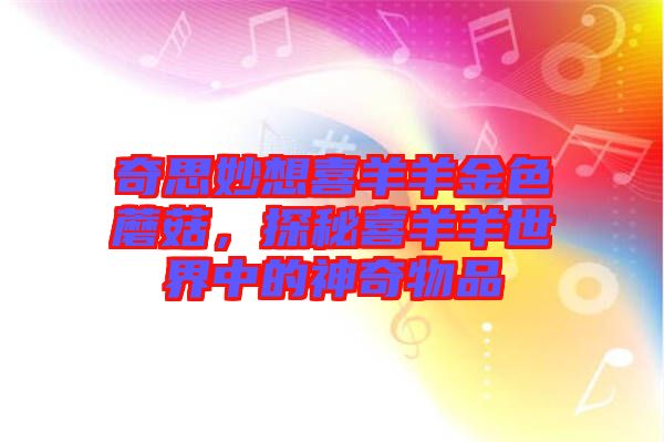 奇思妙想喜羊羊金色蘑菇，探秘喜羊羊世界中的神奇物品