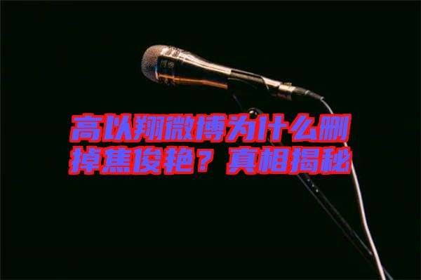 高以翔微博為什么刪掉焦俊艷？真相揭秘