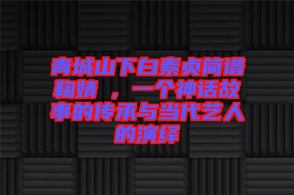 青城山下白素貞簡譜鞠婧祎，一個神話故事的傳承與當(dāng)代藝人的演繹