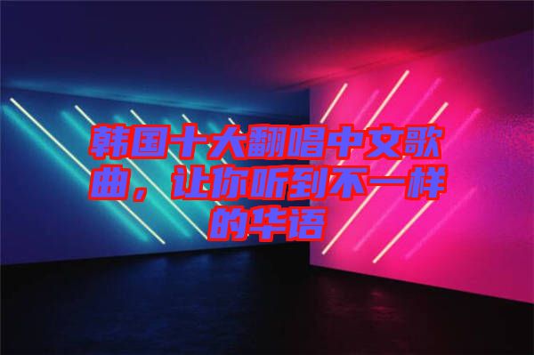 韓國十大翻唱中文歌曲，讓你聽到不一樣的華語