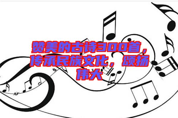 贊美的古詩(shī)300首，傳承民族文化，頌揚(yáng)偉大