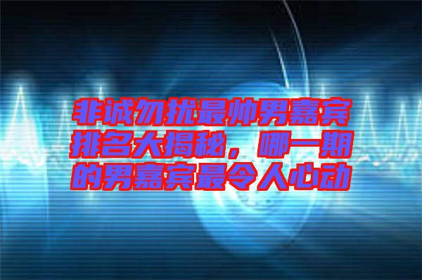 非誠勿擾最帥男嘉賓排名大揭秘，哪一期的男嘉賓最令人心動