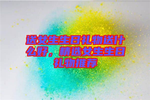 送女生生日禮物送什么好，精選女生生日禮物推薦