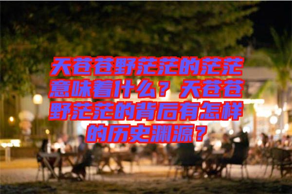 天蒼蒼野茫茫的茫茫意味著什么？天蒼蒼野茫茫的背后有怎樣的歷史淵源？