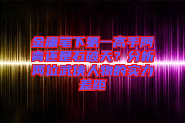 金庸筆下第一高手阿青還是石破天？分析兩位武俠人物的實(shí)力差距