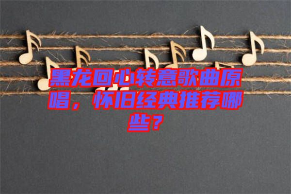 黑龍回心轉(zhuǎn)意歌曲原唱，懷舊經(jīng)典推薦哪些？