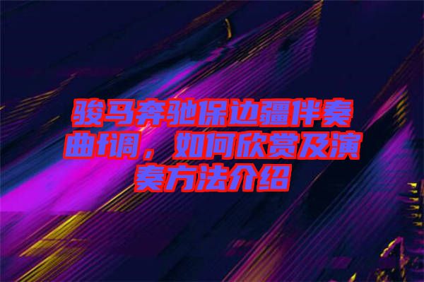 駿馬奔馳保邊疆伴奏曲f調(diào)，如何欣賞及演奏方法介紹