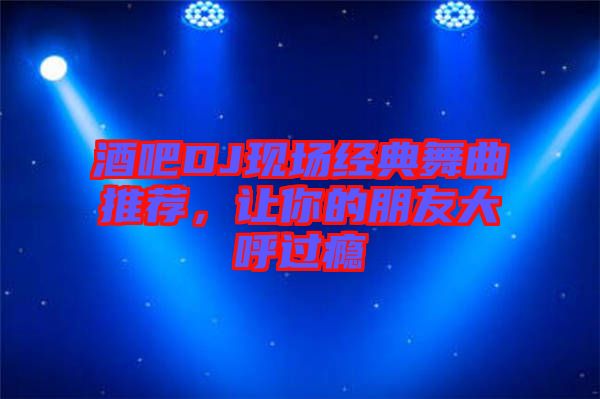 酒吧DJ現(xiàn)場(chǎng)經(jīng)典舞曲推薦，讓你的朋友大呼過(guò)癮