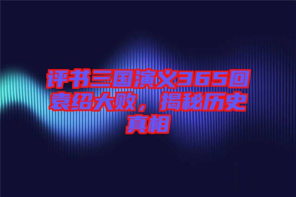 評書三國演義365回袁紹大敗，揭秘歷史真相