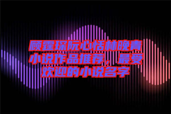 顧霆琛阮心恬林晚青小說作品推薦，最受歡迎的小說名字