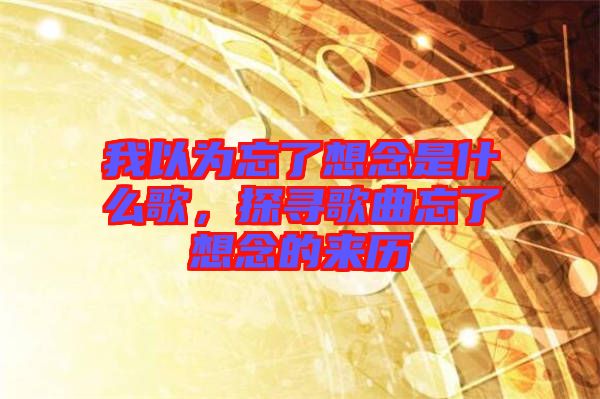 我以為忘了想念是什么歌，探尋歌曲忘了想念的來(lái)歷