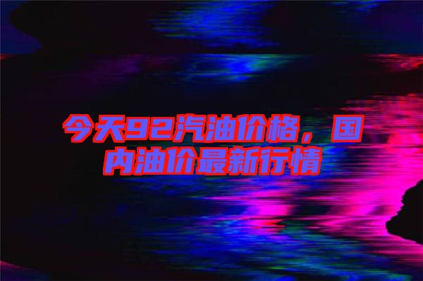 今天92汽油價格，國內(nèi)油價最新行情