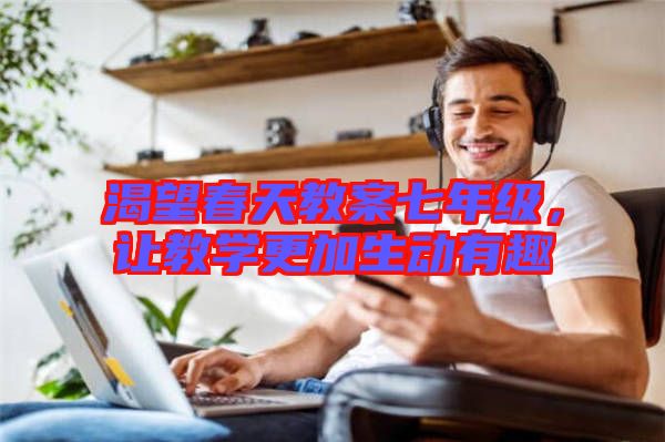 渴望春天教案七年級(jí)，讓教學(xué)更加生動(dòng)有趣