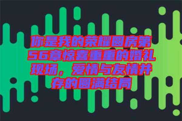你是我的榮耀圓房第56章驚喜重重的婚禮現(xiàn)場，愛情與友情并存的圓滿結局