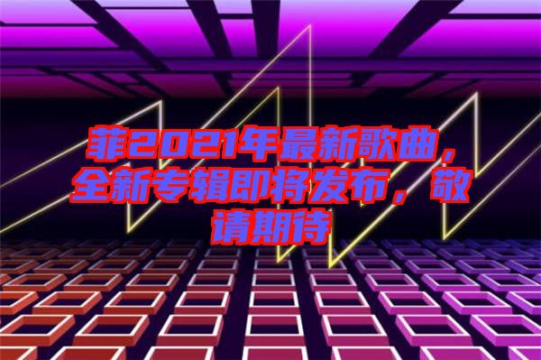 菲2021年最新歌曲，全新專輯即將發(fā)布，敬請(qǐng)期待